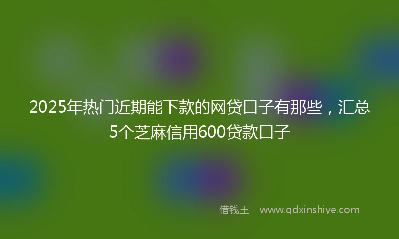 2025年热门近期能下款的网贷口子有那些，汇总5个芝麻信用600贷款口子