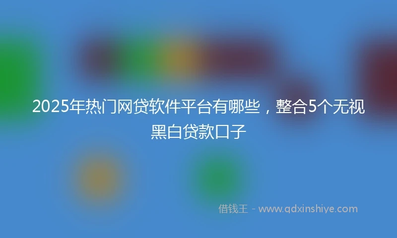2025年热门网贷软件平台有哪些，整合5个无视黑白贷款口子