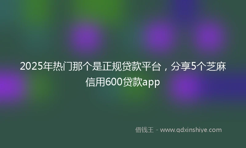 2025年热门那个是正规贷款平台，分享5个芝麻信用600贷款app