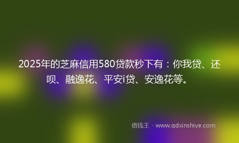2025年的芝麻信用580贷款秒下有：你我贷、还呗、融逸花、平安i贷、安逸花等。