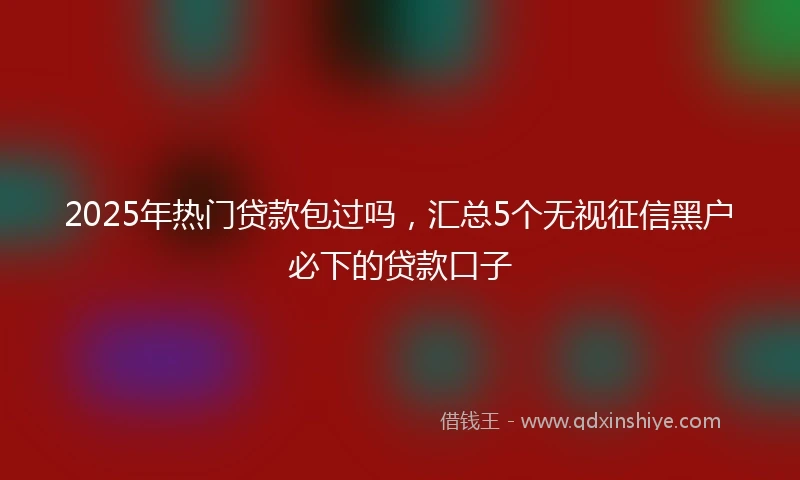 2025年热门贷款包过吗，汇总5个无视征信黑户必下的贷款口子