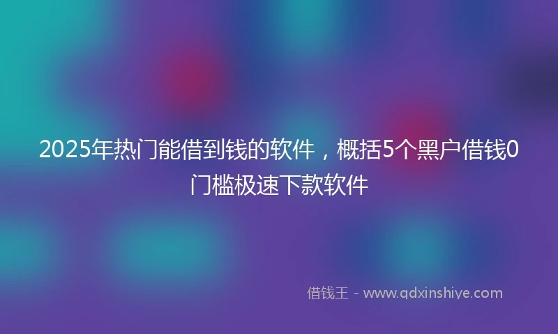 2025年热门能借到钱的软件，概括5个黑户借钱0门槛极速下款软件