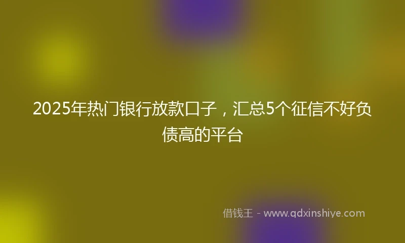 2025年热门银行放款口子，汇总5个征信不好负债高的平台