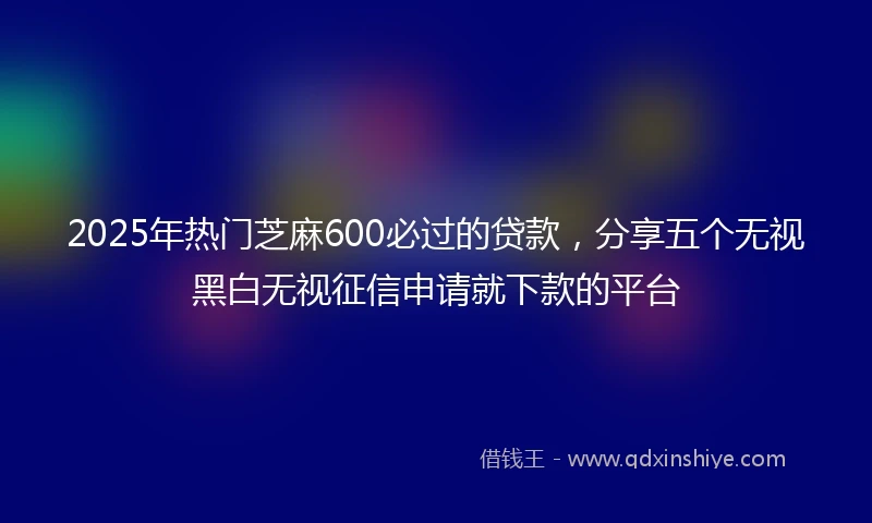 2025年热门芝麻600必过的贷款，分享五个无视黑白无视征信申请就下款的平台