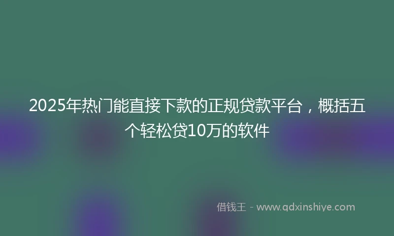 2025年热门能直接下款的正规贷款平台，概括五个轻松贷10万的软件