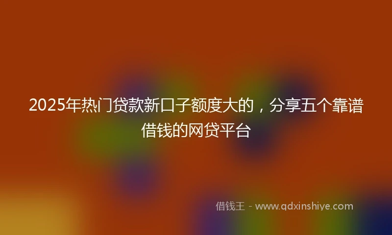 2025年热门贷款新口子额度大的，分享五个靠谱借钱的网贷平台