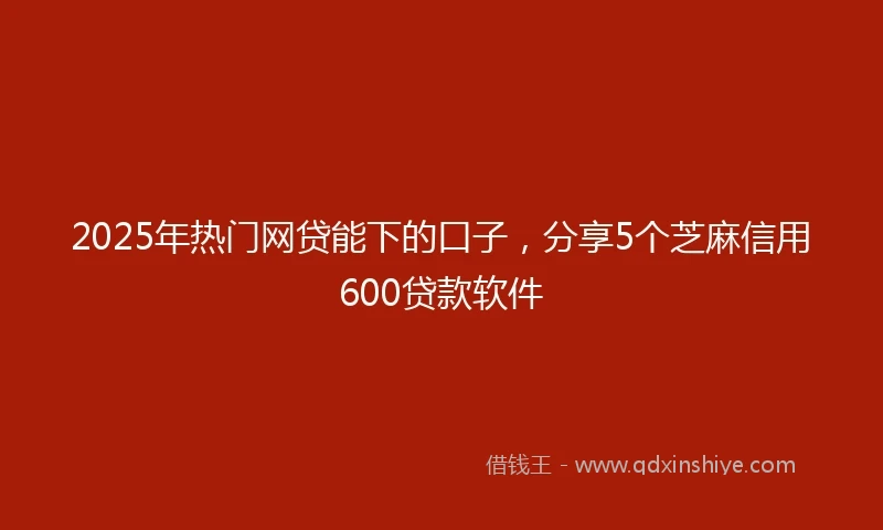 2025年热门网贷能下的口子，分享5个芝麻信用600贷款软件