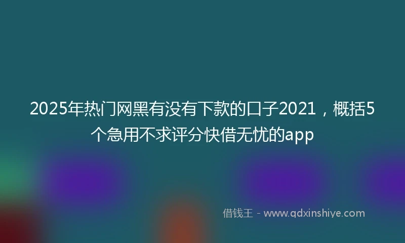 2025年热门网黑有没有下款的口子2021，概括5个急用不求评分快借无忧的app