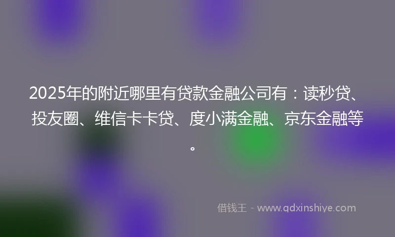 2025年的附近哪里有贷款金融公司有：读秒贷、投友圈、维信卡卡贷、度小满金融、京东金融等。