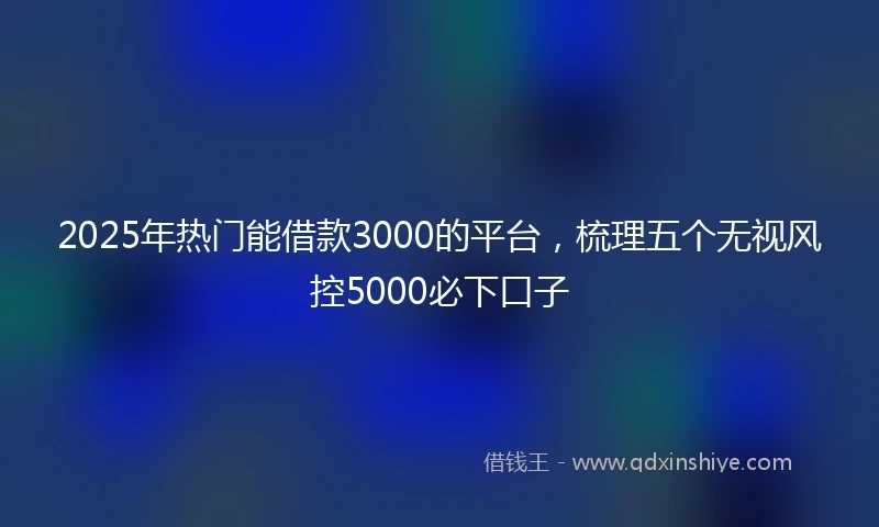 2025年热门能借款3000的平台，梳理五个无视风控5000必下口子