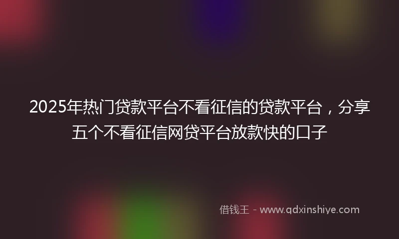 2025年热门贷款平台不看征信的贷款平台，分享五个不看征信网贷平台放款快的口子