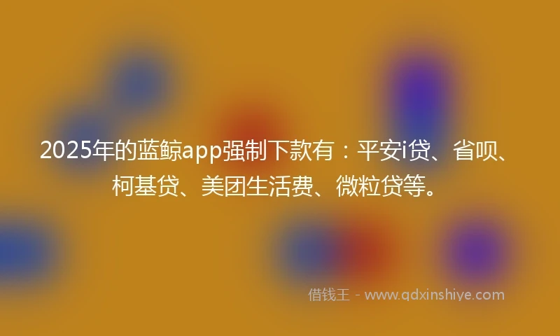 2025年的蓝鲸app强制下款有：平安i贷、省呗、柯基贷、美团生活费、微粒贷等。