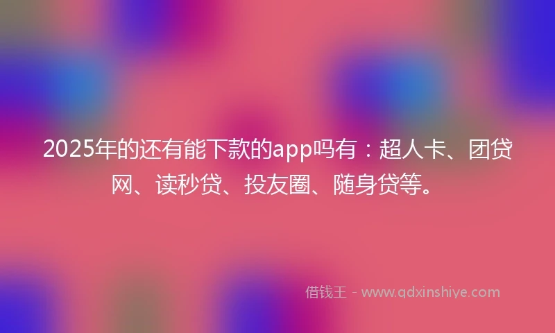 2025年的还有能下款的app吗有：超人卡、团贷网、读秒贷、投友圈、随身贷等。