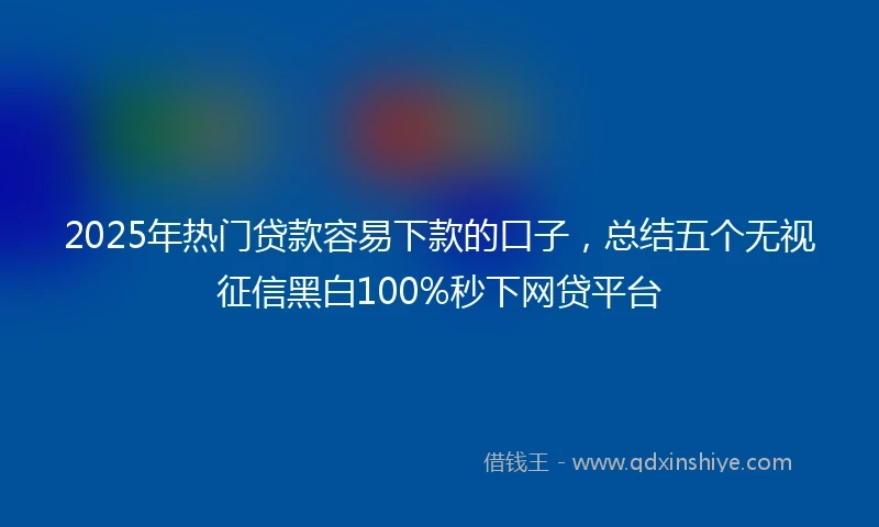 2025年热门贷款容易下款的口子，总结五个无视征信黑白100%秒下网贷平台