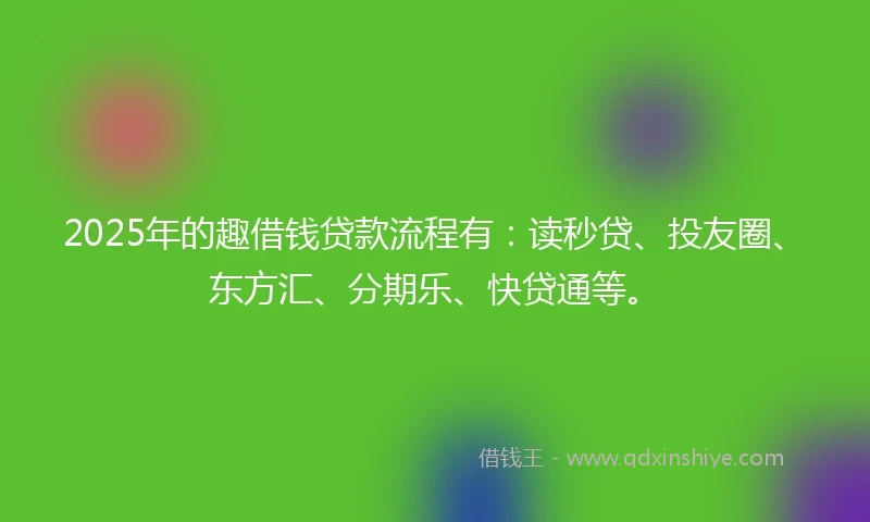 2025年的趣借钱贷款流程有：读秒贷、投友圈、东方汇、分期乐、快贷通等。