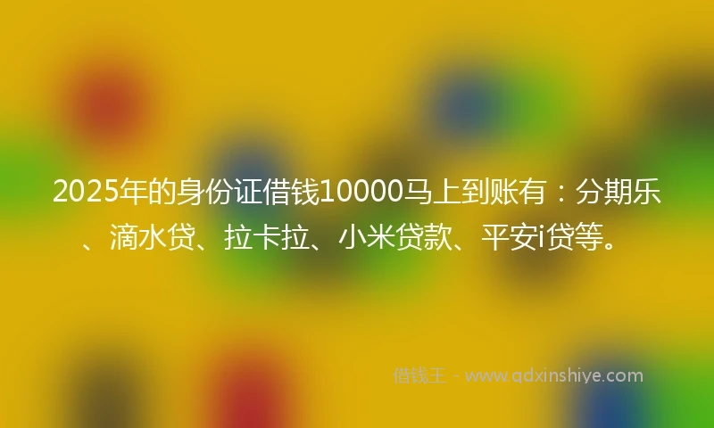2025年的身份证借钱10000马上到账有：分期乐、滴水贷、拉卡拉、小米贷款、平安i贷等。