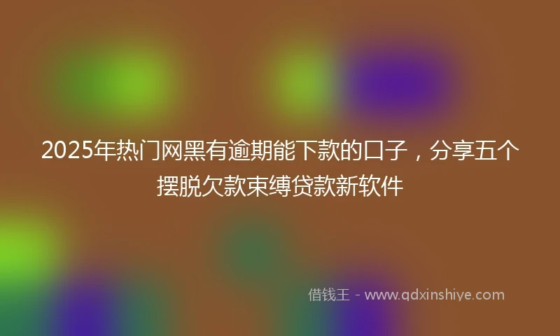2025年热门网黑有逾期能下款的口子，分享五个摆脱欠款束缚贷款新软件