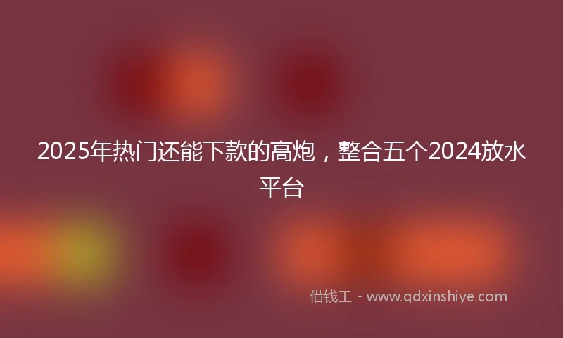 2025年热门还能下款的高炮，整合五个2024放水平台