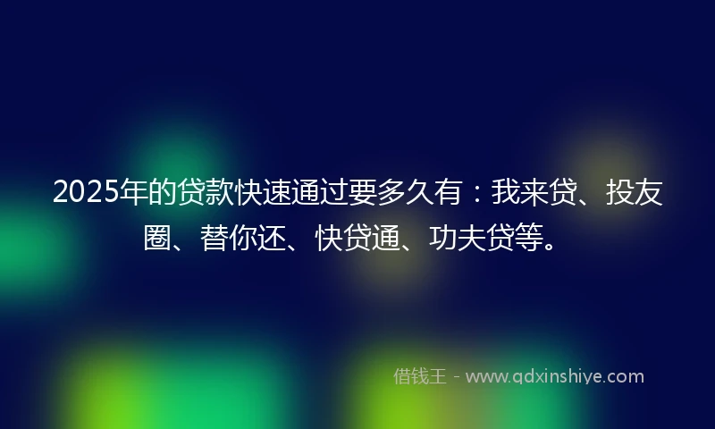 2025年的贷款快速通过要多久有：我来贷、投友圈、替你还、快贷通、功夫贷等。
