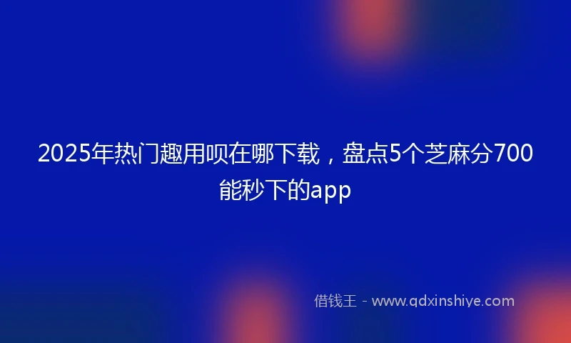 2025年热门趣用呗在哪下载，盘点5个芝麻分700能秒下的app