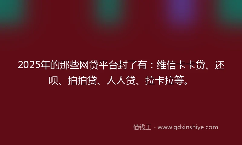 2025年的那些网贷平台封了有：维信卡卡贷、还呗、拍拍贷、人人贷、拉卡拉等。