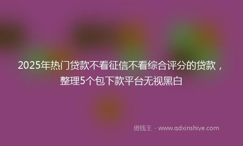 2025年热门贷款不看征信不看综合评分的贷款，整理5个包下款平台无视黑白