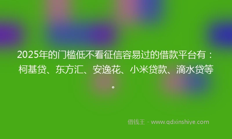 2025年的门槛低不看征信容易过的借款平台有：柯基贷、东方汇、安逸花、小米贷款、滴水贷等。