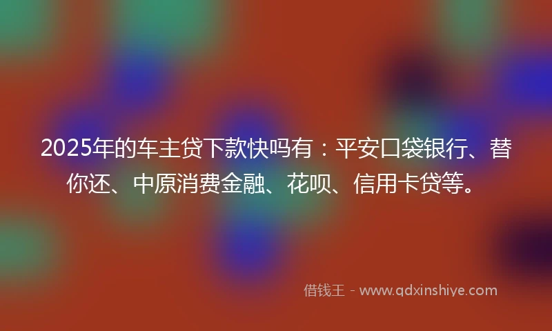 2025年的车主贷下款快吗有：平安口袋银行、替你还、中原消费金融、花呗、信用卡贷等。