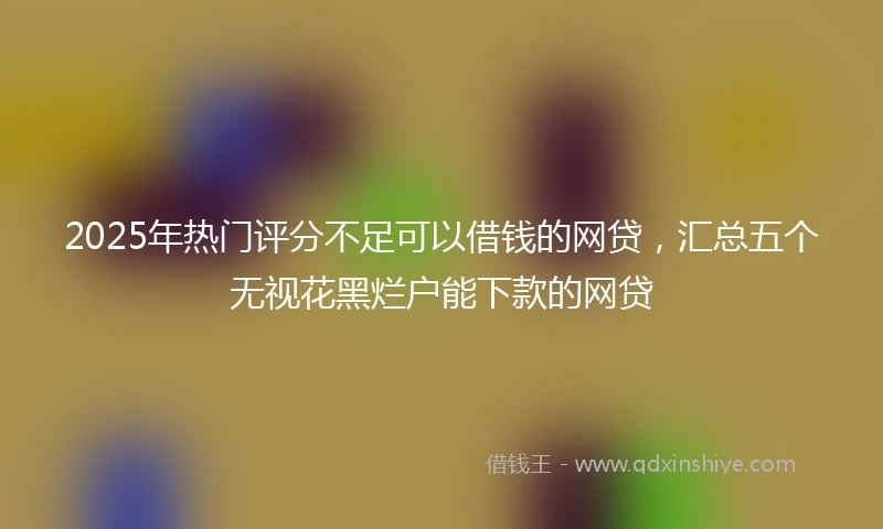 2025年热门评分不足可以借钱的网贷，汇总五个无视花黑烂户能下款的网贷