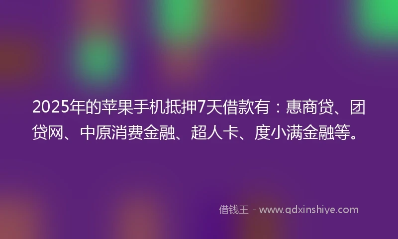 2025年的苹果手机抵押7天借款有：惠商贷、团贷网、中原消费金融、超人卡、度小满金融等。
