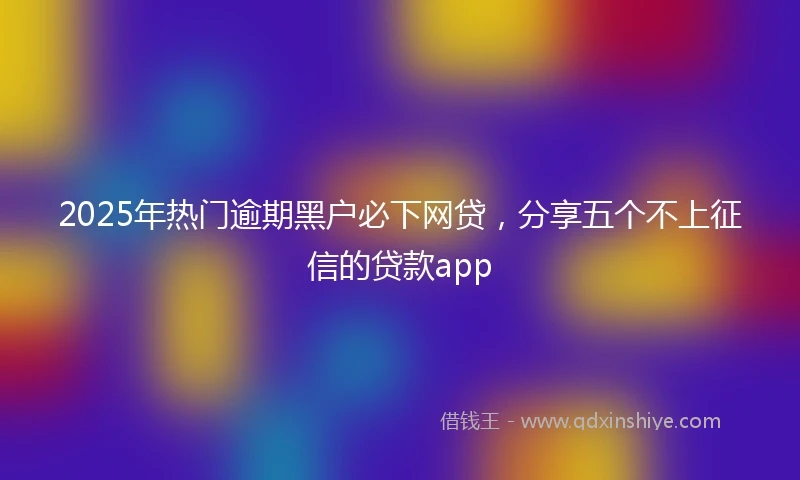 2025年热门逾期黑户必下网贷，分享五个不上征信的贷款app