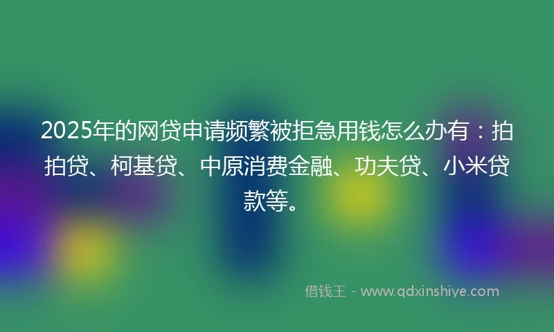 2025年的网贷申请频繁被拒急用钱怎么办有：拍拍贷、柯基贷、中原消费金融、功夫贷、小米贷款等。