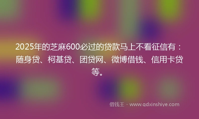 2025年的芝麻600必过的贷款马上不看征信有：随身贷、柯基贷、团贷网、微博借钱、信用卡贷等。