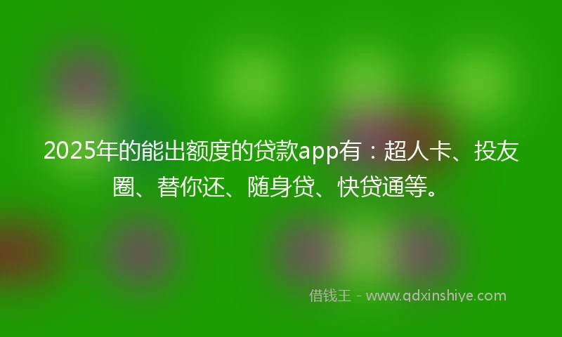 2025年的能出额度的贷款app有：超人卡、投友圈、替你还、随身贷、快贷通等。