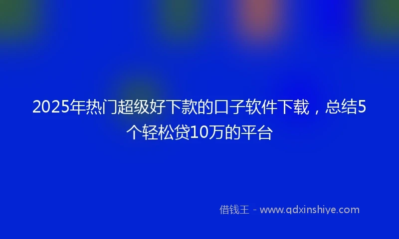 2025年热门超级好下款的口子软件下载，总结5个轻松贷10万的平台