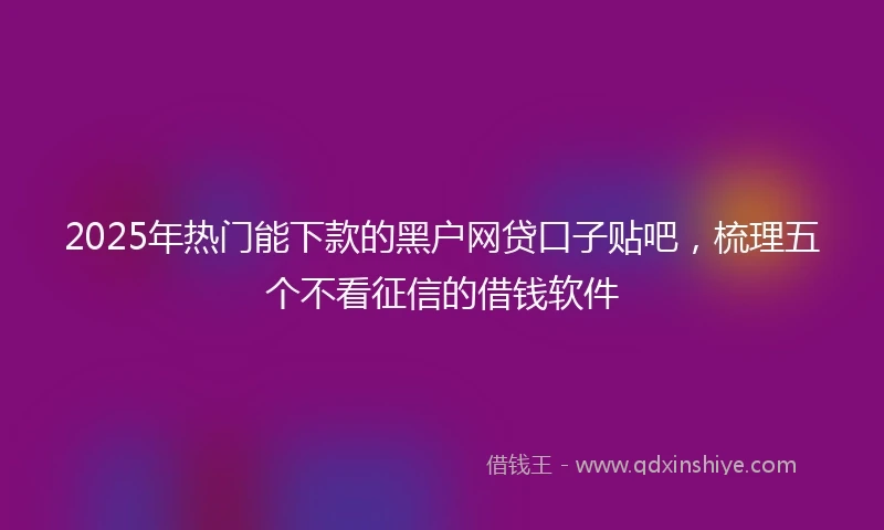 2025年热门能下款的黑户网贷口子贴吧，梳理五个不看征信的借钱软件