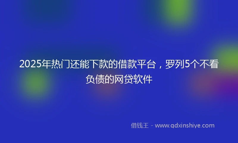 2025年热门还能下款的借款平台，罗列5个不看负债的网贷软件