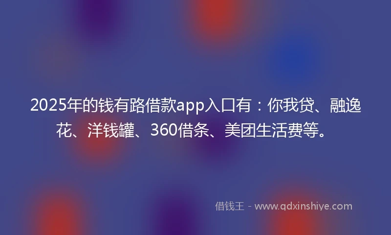 2025年的钱有路借款app入口有：你我贷、融逸花、洋钱罐、360借条、美团生活费等。