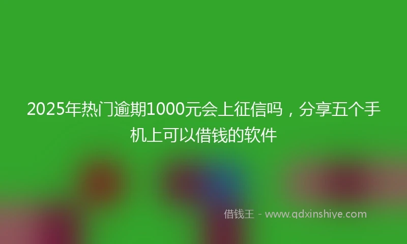 2025年热门逾期1000元会上征信吗，分享五个手机上可以借钱的软件