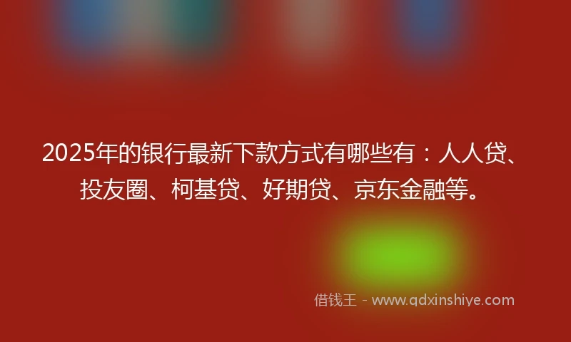 2025年的银行最新下款方式有哪些有：人人贷、投友圈、柯基贷、好期贷、京东金融等。