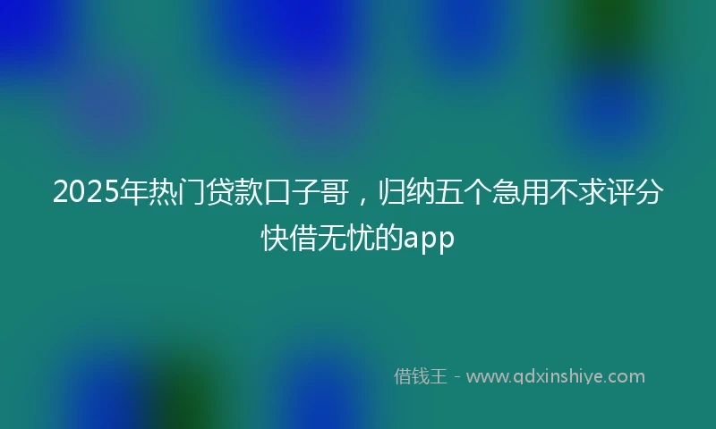 2025年热门贷款口子哥，归纳五个急用不求评分快借无忧的app