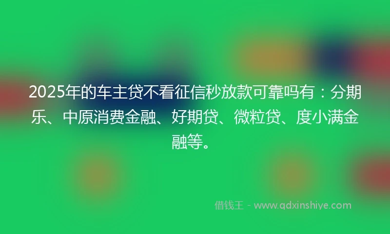 2025年的车主贷不看征信秒放款可靠吗有：分期乐、中原消费金融、好期贷、微粒贷、度小满金融等。
