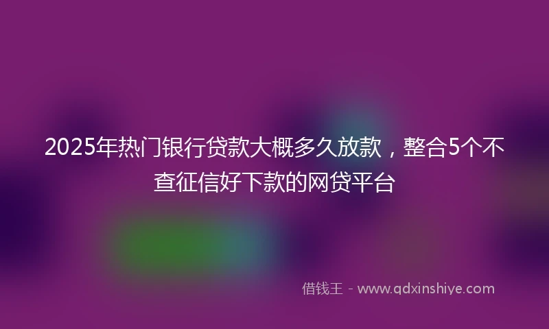 2025年热门银行贷款大概多久放款,整合5个不查征信好下款的网贷平台