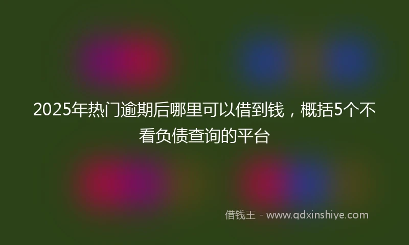 2025年热门逾期后哪里可以借到钱，概括5个不看负债查询的平台