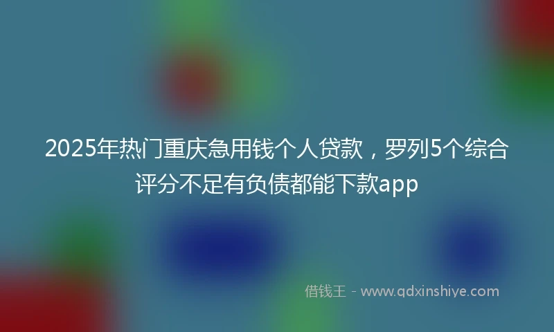 2025年热门重庆急用钱个人贷款，罗列5个综合评分不足有负债都能下款app