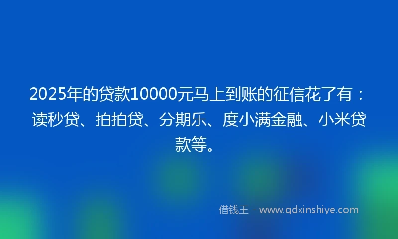 2025年的贷款10000元马上到账的征信花了有：读秒贷、拍拍贷、分期乐、度小满金融、小米贷款等。