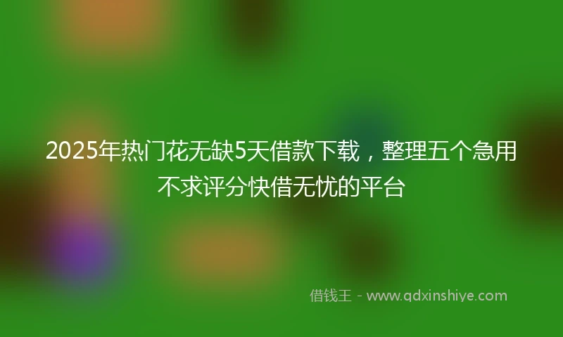 2025年热门花无缺5天借款下载，整理五个急用不求评分快借无忧的平台
