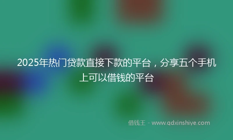 2025年热门贷款直接下款的平台，分享五个手机上可以借钱的平台
