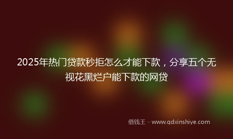 2025年热门贷款秒拒怎么才能下款，分享五个无视花黑烂户能下款的网贷