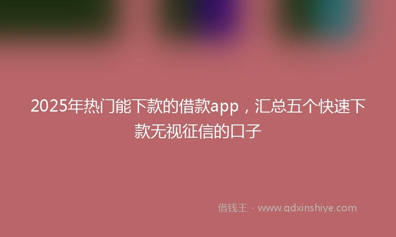 2025年热门能下款的借款app，汇总五个快速下款无视征信的口子